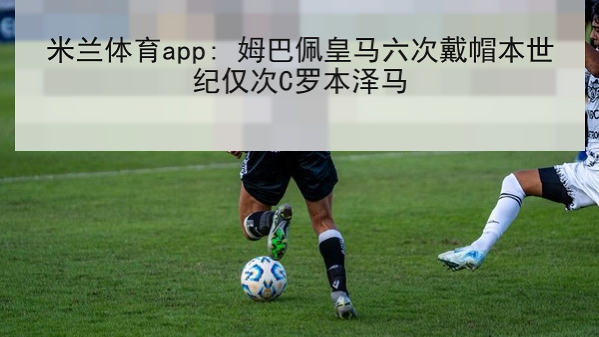 米兰体育app: 姆巴佩皇马六次戴帽本世纪仅次C罗本泽马