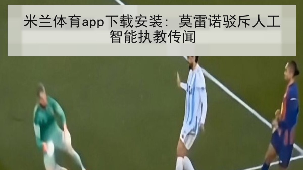 米兰体育app下载安装: 莫雷诺驳斥人工智能执教传闻 米兰体育app下载安装: 莫雷诺驳斥人工智能执教传闻